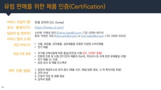 유럽 판매를 위한 제품 인증(Certification)
11
서비스 사업자 명| 유엘 코리아 (UL Korea)
회사 홈페이지|
담당자 및 연락처|
https://korea.ul.com/
소비재: 이예성 대리 (Celi...