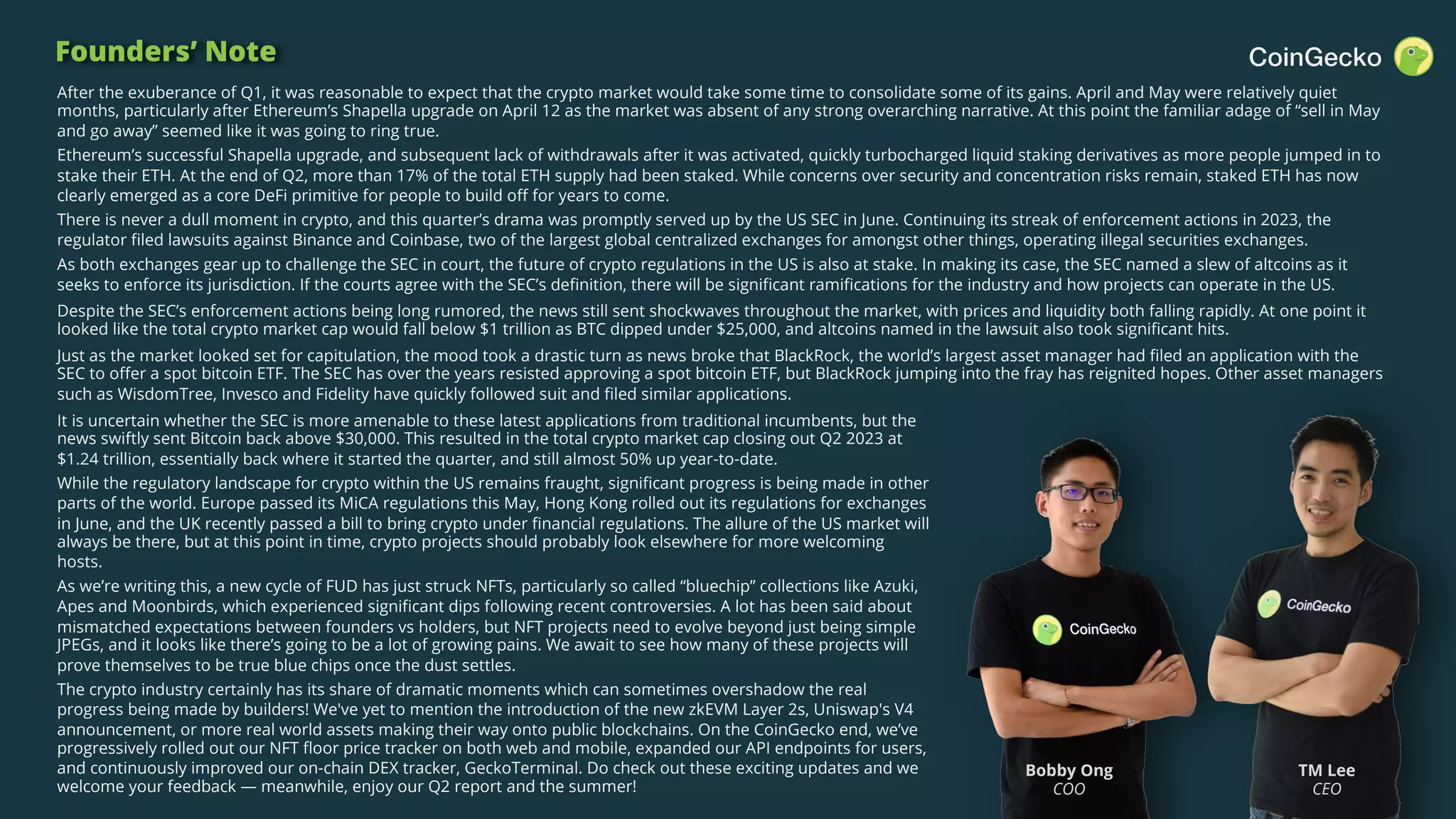 CoinGecko 2023 Q2 Crypto Industry Report 2
Founders’ Note
Bobby Ong
COO
TM Lee
CEO
After the exuberance of Q1, it was reasonable to expect that the crypto market would take some time to consolidate some of its gains. April and May were relatively quiet
months, particularly after Ethereum’s Shapella upgrade on April 12 as the market was absent of any strong overarching narrative. At this point the familiar adage of “sell in May
and go away” seemed like it was going to ring true.
Ethereum’s successful Shapella upgrade, and subsequent lack of withdrawals after it was activated, quickly turbocharged liquid staking derivatives as more people jumped in to
stake their ETH. At the end of Q2, more than 17% of the total ETH supply had been staked. While concerns over security and concentration risks remain, staked ETH has now
clearly emerged as a core DeFi primitive for people to build off for years to come.
There is never a dull moment in crypto, and this quarter’s drama was promptly served up by the US SEC in June. Continuing its streak of enforcement actions in 2023, the
regulator filed lawsuits against Binance and Coinbase, two of the largest global centralized exchanges for amongst other things, operating illegal securities exchanges.
As both exchanges gear up to challenge the SEC in court, the future of crypto regulations in the US is also at stake. In making its case, the SEC named a slew of altcoins as it
seeks to enforce its jurisdiction. If the courts agree with the SEC’s definition, there will be significant ramifications for the industry and how projects can operate in the US.
Despite the SEC’s enforcement actions being long rumored, the news still sent shockwaves throughout the market, with prices and liquidity both falling rapidly. At one point it
looked like the total crypto market cap would fall below $1 trillion as BTC dipped under $25,000, and altcoins named in the lawsuit also took significant hits.
Just as the market looked set for capitulation, the mood took a drastic turn as news broke that BlackRock, the world’s largest asset manager had filed an application with the
SEC to offer a spot bitcoin ETF. The SEC has over the years resisted approving a spot bitcoin ETF, but BlackRock jumping into the fray has reignited hopes. Other asset managers
such as WisdomTree, Invesco and Fidelity have quickly followed suit and filed similar applications.
It is uncertain whether the SEC is more amenable to these latest applications from traditional incumbents, but the
news swiftly sent Bitcoin back above $30,000. This resulted in the total crypto market cap closing out Q2 2023 at
$1.24 trillion, essentially back where it started the quarter, and still almost 50% up year-to-date.
While the regulatory landscape for crypto within the US remains fraught, significant progress is being made in other
parts of the world. Europe passed its MiCA regulations this May, Hong Kong rolled out its regulations for exchanges
in June, and the UK recently passed a bill to bring crypto under financial regulations. The allure of the US market will
always be there, but at this point in time, crypto projects should probably look elsewhere for more welcoming
hosts.
As we’re writing this, a new cycle of FUD has just struck NFTs, particularly so called “bluechip” collections like Azuki,
Apes and Moonbirds, which experienced significant dips following recent controversies. A lot has been said about
mismatched expectations between founders vs holders, but NFT projects need to evolve beyond just being simple
JPEGs, and it looks like there’s going to be a lot of growing pains. We await to see how many of these projects will
prove themselves to be true blue chips once the dust settles.
The crypto industry certainly has its share of dramatic moments which can sometimes overshadow the real
progress being made by builders! We've yet to mention the introduction of the new zkEVM Layer 2s, Uniswap's V4
announcement, or more real world assets making their way onto public blockchains. On the CoinGecko end, we’ve
progressively rolled out our NFT floor price tracker on both web and mobile, expanded our API endpoints for users,
and continuously improved our on-chain DEX tracker, GeckoTerminal. Do check out these exciting updates and we
welcome your feedback — meanwhile, enjoy our Q2 report and the summer!
 