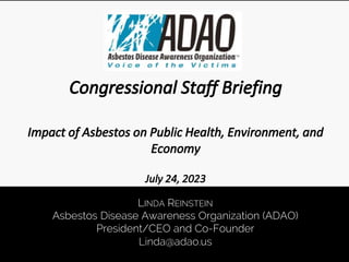 LINDA REINSTEIN
Asbestos Disease Awareness Organization (ADAO)
President/CEO and Co-Founder
Linda@adao.us
Congressional Staff Briefing
Impact of Asbestos on Public Health, Environment, and
Economy
July 24, 2023
 