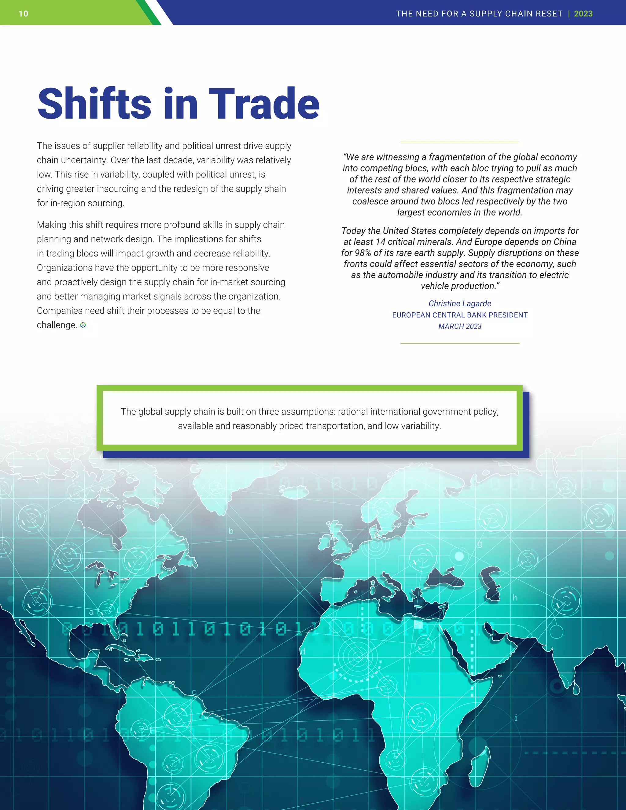 The issues of supplier reliability and political unrest drive supply
chain uncertainty. Over the last decade, variability was relatively
low. This rise in variability, coupled with political unrest, is
driving greater insourcing and the redesign of the supply chain
for in-region sourcing.
Making this shift requires more profound skills in supply chain
planning and network design. The implications for shifts
in trading blocs will impact growth and decrease reliability.
Organizations have the opportunity to be more responsive
and proactively design the supply chain for in-market sourcing
and better managing market signals across the organization.
Companies need shift their processes to be equal to the
challenge.
Shifts in Trade
______________________________
“We are witnessing a fragmentation of the global economy
into competing blocs, with each bloc trying to pull as much
of the rest of the world closer to its respective strategic
interests and shared values. And this fragmentation may
coalesce around two blocs led respectively by the two
largest economies in the world.
Today the United States completely depends on imports for
at least 14 critical minerals. And Europe depends on China
for 98% of its rare earth supply. Supply disruptions on these
fronts could affect essential sectors of the economy, such
as the automobile industry and its transition to electric
vehicle production.”
Christine Lagarde
EUROPEAN CENTRAL BANK PRESIDENT
MARCH 2023
______________________________
The global supply chain is built on three assumptions: rational international government policy,
available and reasonably priced transportation, and low variability.
10 THE NEED FOR A SUPPLY CHAIN RESET | 2023
10
 