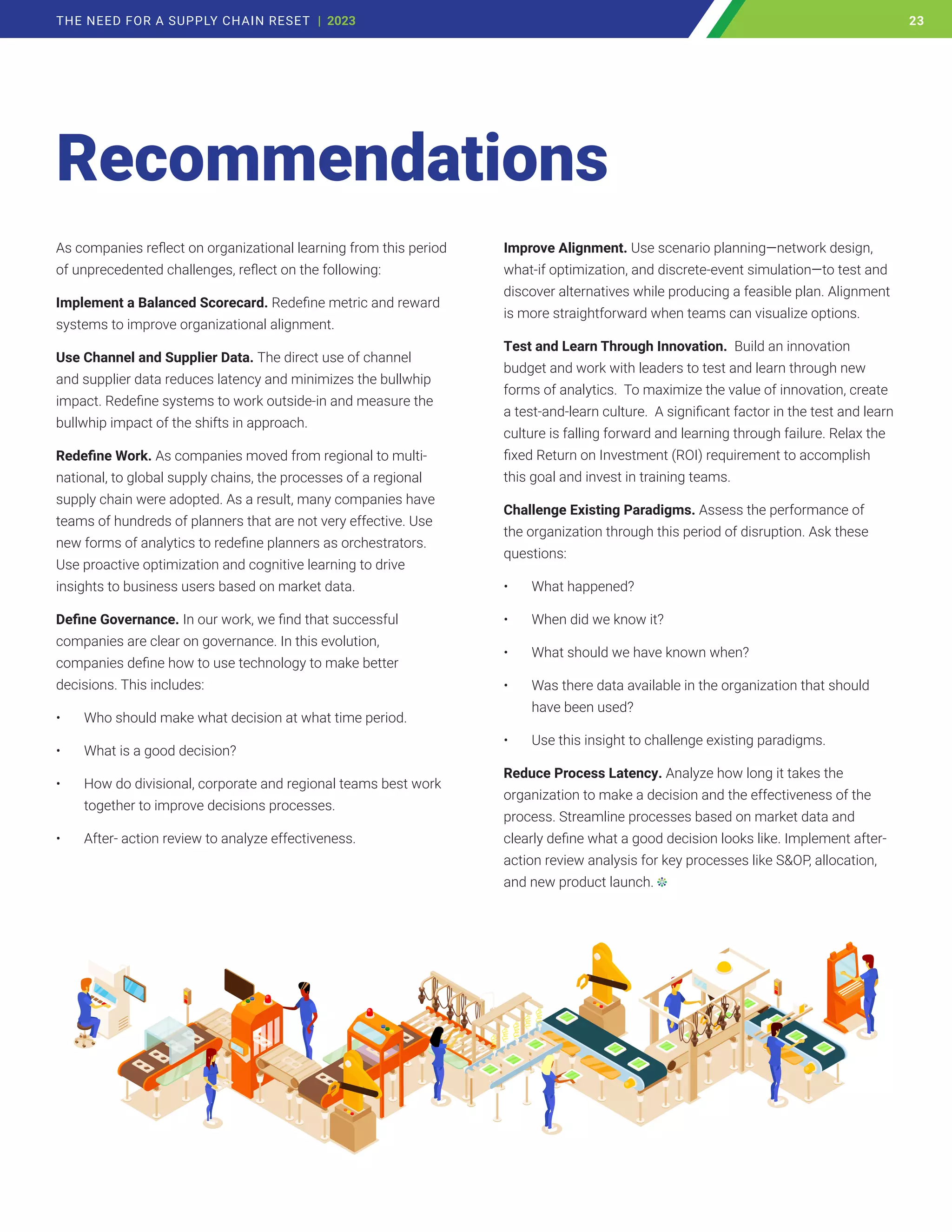 As companies reflect on organizational learning from this period
of unprecedented challenges, reflect on the following:
Implement a Balanced Scorecard. Redefine metric and reward
systems to improve organizational alignment.
Use Channel and Supplier Data. The direct use of channel
and supplier data reduces latency and minimizes the bullwhip
impact. Redefine systems to work outside-in and measure the
bullwhip impact of the shifts in approach.
Redefine Work. As companies moved from regional to multi-
national, to global supply chains, the processes of a regional
supply chain were adopted. As a result, many companies have
teams of hundreds of planners that are not very effective. Use
new forms of analytics to redefine planners as orchestrators.
Use proactive optimization and cognitive learning to drive
insights to business users based on market data.
Define Governance. In our work, we find that successful
companies are clear on governance. In this evolution,
companies define how to use technology to make better
decisions. This includes:
• Who should make what decision at what time period.
• What is a good decision?
• How do divisional, corporate and regional teams best work
together to improve decisions processes.
• After- action review to analyze effectiveness.
Improve Alignment. Use scenario planning—network design,
what-if optimization, and discrete-event simulation—to test and
discover alternatives while producing a feasible plan. Alignment
is more straightforward when teams can visualize options.
Test and Learn Through Innovation. Build an innovation
budget and work with leaders to test and learn through new
forms of analytics. To maximize the value of innovation, create
a test-and-learn culture. A significant factor in the test and learn
culture is falling forward and learning through failure. Relax the
fixed Return on Investment (ROI) requirement to accomplish
this goal and invest in training teams.
Challenge Existing Paradigms. Assess the performance of
the organization through this period of disruption. Ask these
questions:
• What happened?
• When did we know it?
• What should we have known when?
• Was there data available in the organization that should
have been used?
• Use this insight to challenge existing paradigms.
Reduce Process Latency. Analyze how long it takes the
organization to make a decision and the effectiveness of the
process. Streamline processes based on market data and
clearly define what a good decision looks like. Implement after-
action review analysis for key processes like SOP, allocation,
and new product launch.
Recommendations
23
THE NEED FOR A SUPPLY CHAIN RESET | 2023 23
 