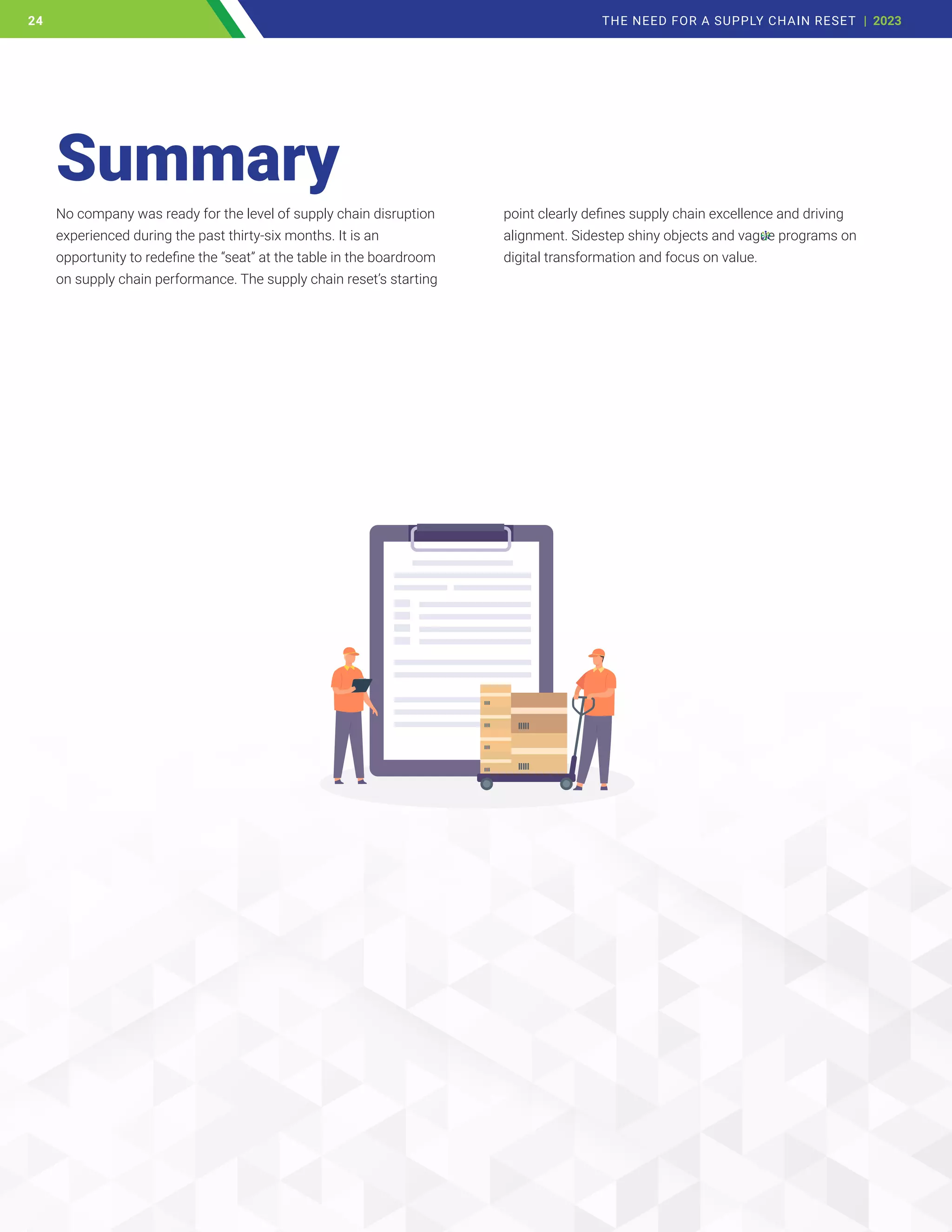No company was ready for the level of supply chain disruption
experienced during the past thirty-six months. It is an
opportunity to redefine the “seat” at the table in the boardroom
on supply chain performance. The supply chain reset’s starting
point clearly defines supply chain excellence and driving
alignment. Sidestep shiny objects and vague programs on
digital transformation and focus on value.
Summary
24 THE NEED FOR A SUPPLY CHAIN RESET | 2023
24
 