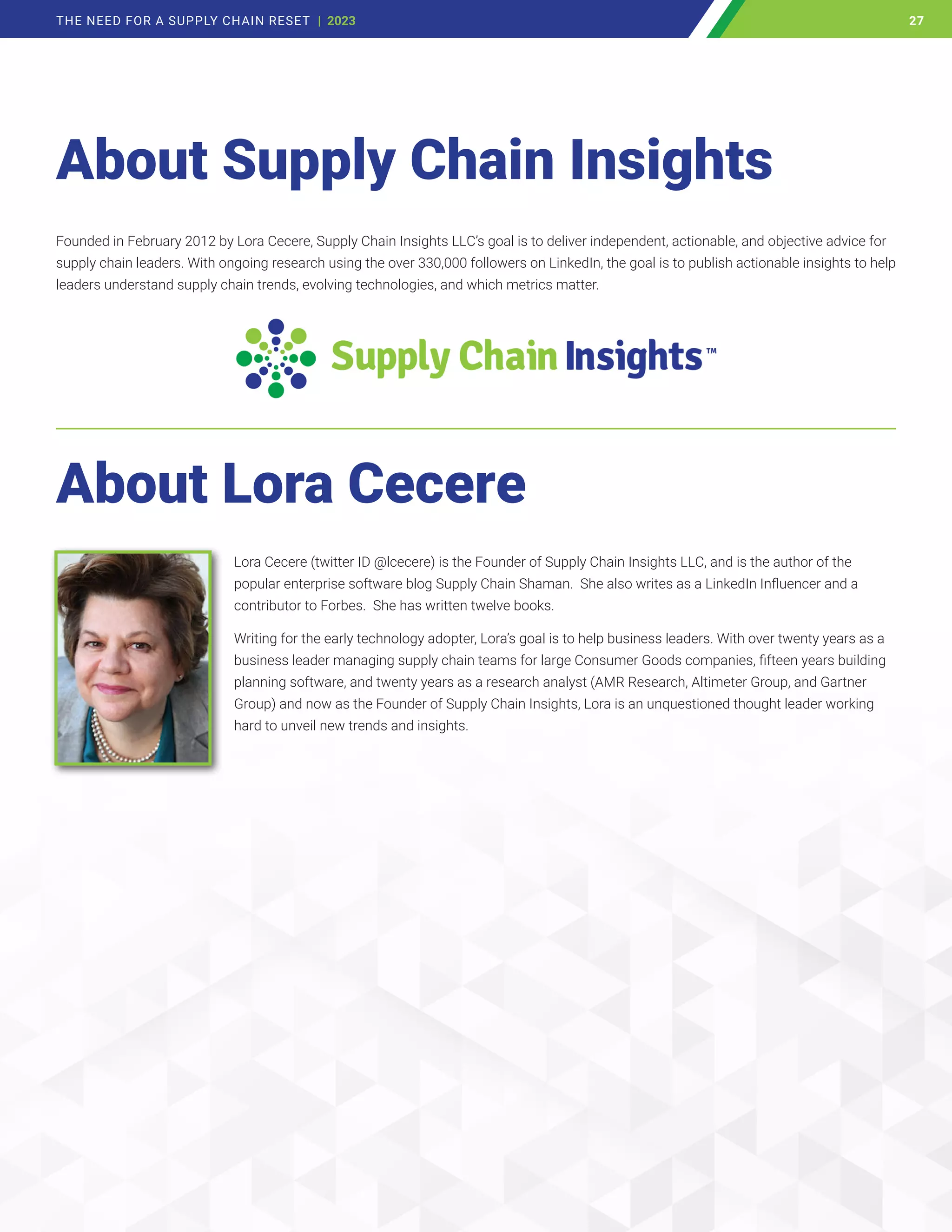 About Supply Chain Insights
About Lora Cecere
Lora Cecere (twitter ID @lcecere) is the Founder of Supply Chain Insights LLC, and is the author of the
popular enterprise software blog Supply Chain Shaman. She also writes as a LinkedIn Influencer and a
contributor to Forbes. She has written twelve books.
Writing for the early technology adopter, Lora’s goal is to help business leaders. With over twenty years as a
business leader managing supply chain teams for large Consumer Goods companies, fifteen years building
planning software, and twenty years as a research analyst (AMR Research, Altimeter Group, and Gartner
Group) and now as the Founder of Supply Chain Insights, Lora is an unquestioned thought leader working
hard to unveil new trends and insights.
Founded in February 2012 by Lora Cecere, Supply Chain Insights LLC’s goal is to deliver independent, actionable, and objective advice for
supply chain leaders. With ongoing research using the over 330,000 followers on LinkedIn, the goal is to publish actionable insights to help
leaders understand supply chain trends, evolving technologies, and which metrics matter.
27
THE NEED FOR A SUPPLY CHAIN RESET | 2023 27
 