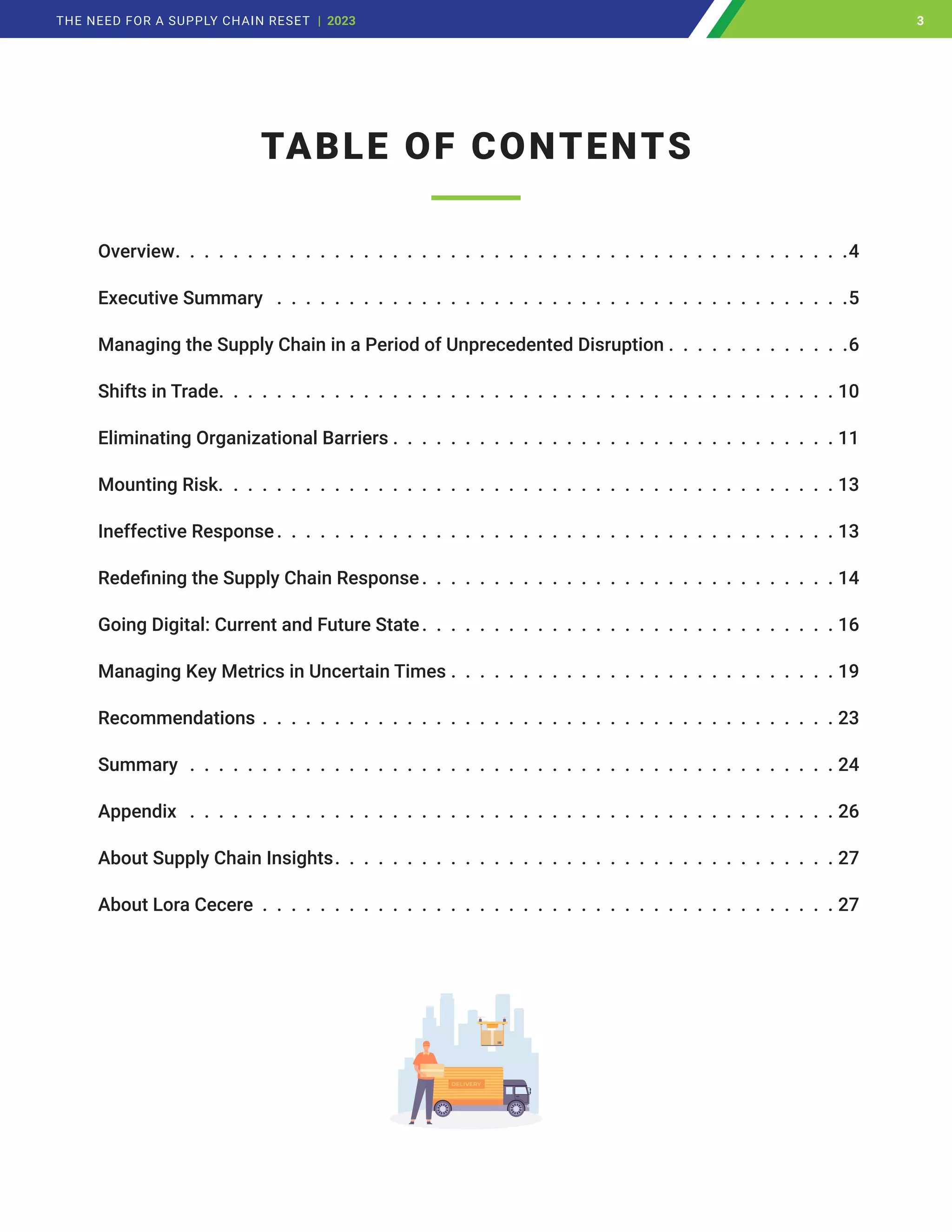 TABLE OF CONTENTS
Overview .  .  .  .  .  .  .  .  .  .  .  .  .  .  .  .  .  .  .  .  .  .  .  .  .  .  .  .  .  .  .  .  .  .  .  .  .  .  .  .  .  .  .  .  .  . 4
Executive Summary  .  .  .  .  .  .  .  .  .  .  .  .  .  .  .  .  .  .  .  .  .  .  .  .  .  .  .  .  .  .  .  .  .  .  .  .  .  .  .  . 5
Managing the Supply Chain in a Period of Unprecedented Disruption	�������������������������������������6
Shifts in Trade .  .  .  .  .  .  .  .  .  .  .  .  .  .  .  .  .  .  .  .  .  .  .  .  .  .  .  .  .  .  .  .  .  .  .  .  .  .  .  .  .  .  . 10
Eliminating Organizational Barriers  .  .  .  .  .  .  .  .  .  .  .  .  .  .  .  .  .  .  .  .  .  .  .  .  .  .  .  .  .  .  . 11
Mounting Risk.  .  .  .  .  .  .  .  .  .  .  .  .  .  .  .  .  .  .  .  .  .  .  .  .  .  .  .  .  .  .  .  .  .  .  .  .  .  .  .  .  .  . 13
Ineffective Response .  .  .  .  .  .  .  .  .  .  .  .  .  .  .  .  .  .  .  .  .  .  .  .  .  .  .  .  .  .  .  .  .  .  .  .  .  .  . 13
Redefining the Supply Chain Response .  .  .  .  .  .  .  .  .  .  .  .  .  .  .  .  .  .  .  .  .  .  .  .  .  .  .  .  . 14
Going Digital: Current and Future State .  .  .  .  .  .  .  .  .  .  .  .  .  .  .  .  .  .  .  .  .  .  .  .  .  .  .  .  . 16
Managing Key Metrics in Uncertain Times .  .  .  .  .  .  .  .  .  .  .  .  .  .  .  .  .  .  .  .  .  .  .  .  .  .  .  19
Recommendations .  .  .  .  .  .  .  .  .  .  .  .  .  .  .  .  .  .  .  .  .  .  .  .  .  .  .  .  .  .  .  .  .  .  .  .  .  .  .  .  23
Summary .  .  .  .  .  .  .  .  .  .  .  .  .  .  .  .  .  .  .  .  .  .  .  .  .  .  .  .  .  .  .  .  .  .  .  .  .  .  .  .  .  .  .  .  .  24
Appendix  .  .  .  .  .  .  .  .  .  .  .  .  .  .  .  .  .  .  .  .  .  .  .  .  .  .  .  .  .  .  .  .  .  .  .  .  .  .  .  .  .  .  .  .  .  26
About Supply Chain Insights .  .  .  .  .  .  .  .  .  .  .  .  .  .  .  .  .  .  .  .  .  .  .  .  .  .  .  .  .  .  .  .  .  .  . 27
About Lora Cecere .  .  .  .  .  .  .  .  .  .  .  .  .  .  .  .  .  .  .  .  .  .  .  .  .  .  .  .  .  .  .  .  .  .  .  .  .  .  .  .  27
3
THE NEED FOR A SUPPLY CHAIN RESET | 2023 3
 