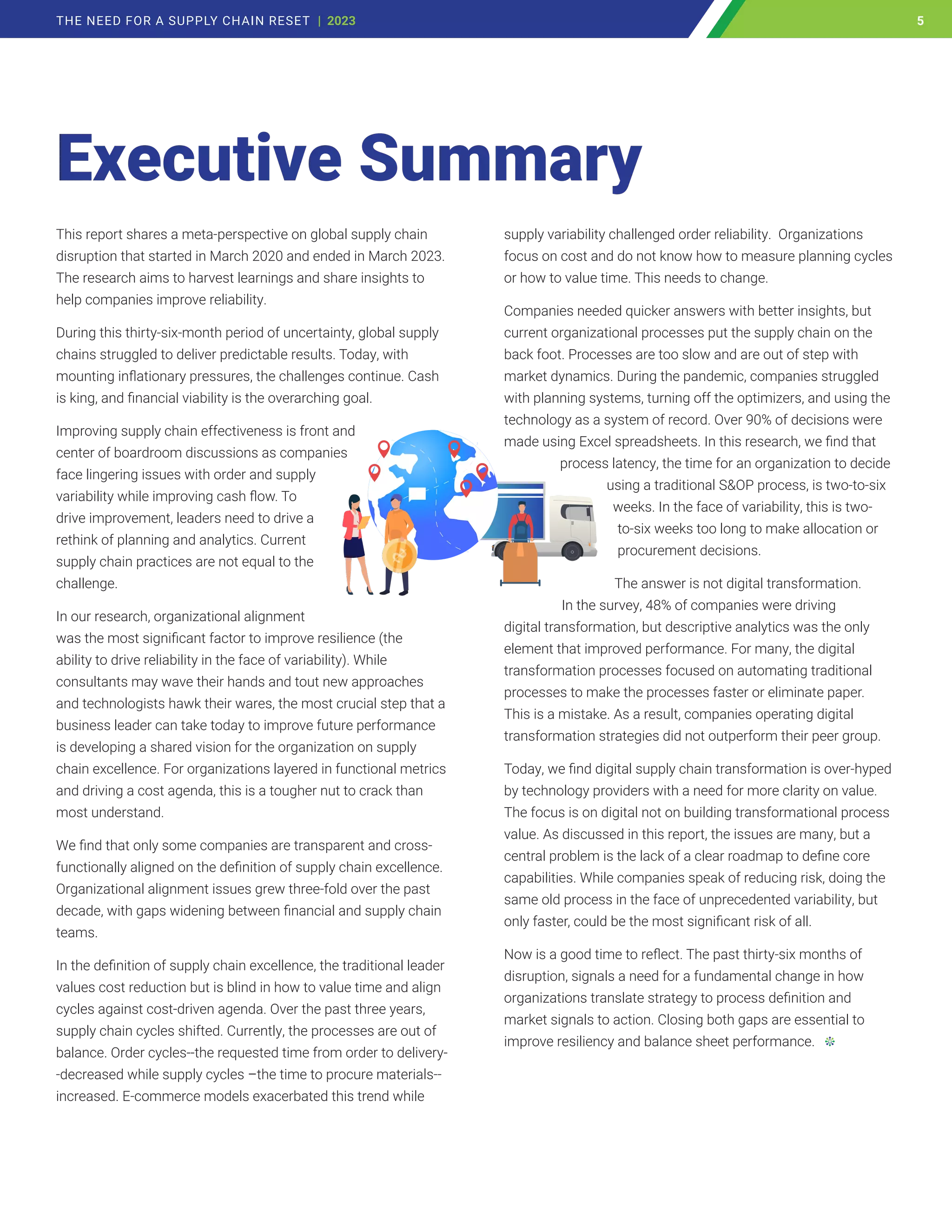 This report shares a meta-perspective on global supply chain
disruption that started in March 2020 and ended in March 2023.
The research aims to harvest learnings and share insights to
help companies improve reliability.
During this thirty-six-month period of uncertainty, global supply
chains struggled to deliver predictable results. Today, with
mounting inflationary pressures, the challenges continue. Cash
is king, and financial viability is the overarching goal.
Improving supply chain effectiveness is front and
center of boardroom discussions as companies
face lingering issues with order and supply
variability while improving cash flow. To
drive improvement, leaders need to drive a
rethink of planning and analytics. Current
supply chain practices are not equal to the
challenge.
In our research, organizational alignment
was the most significant factor to improve resilience (the
ability to drive reliability in the face of variability). While
consultants may wave their hands and tout new approaches
and technologists hawk their wares, the most crucial step that a
business leader can take today to improve future performance
is developing a shared vision for the organization on supply
chain excellence. For organizations layered in functional metrics
and driving a cost agenda, this is a tougher nut to crack than
most understand.
We find that only some companies are transparent and cross-
functionally aligned on the definition of supply chain excellence.
Organizational alignment issues grew three-fold over the past
decade, with gaps widening between financial and supply chain
teams.
In the definition of supply chain excellence, the traditional leader
values cost reduction but is blind in how to value time and align
cycles against cost-driven agenda. Over the past three years,
supply chain cycles shifted. Currently, the processes are out of
balance. Order cycles--the requested time from order to delivery-
-decreased while supply cycles –the time to procure materials--
increased. E-commerce models exacerbated this trend while
supply variability challenged order reliability. Organizations
focus on cost and do not know how to measure planning cycles
or how to value time. This needs to change.
Companies needed quicker answers with better insights, but
current organizational processes put the supply chain on the
back foot. Processes are too slow and are out of step with
market dynamics. During the pandemic, companies struggled
with planning systems, turning off the optimizers, and using the
technology as a system of record. Over 90% of decisions were
made using Excel spreadsheets. In this research, we find that
process latency, the time for an organization to decide
using a traditional S&OP process, is two-to-six
weeks. In the face of variability, this is two-
to-six weeks too long to make allocation or
procurement decisions.
The answer is not digital transformation.
In the survey, 48% of companies were driving
digital transformation, but descriptive analytics was the only
element that improved performance. For many, the digital
transformation processes focused on automating traditional
processes to make the processes faster or eliminate paper.
This is a mistake. As a result, companies operating digital
transformation strategies did not outperform their peer group.
Today, we find digital supply chain transformation is over-hyped
by technology providers with a need for more clarity on value.
The focus is on digital not on building transformational process
value. As discussed in this report, the issues are many, but a
central problem is the lack of a clear roadmap to define core
capabilities. While companies speak of reducing risk, doing the
same old process in the face of unprecedented variability, but
only faster, could be the most significant risk of all.
Now is a good time to reflect. The past thirty-six months of
disruption, signals a need for a fundamental change in how
organizations translate strategy to process definition and
market signals to action. Closing both gaps are essential to
improve resiliency and balance sheet performance.
Executive Summary
5
THE NEED FOR A SUPPLY CHAIN RESET | 2023 5
 