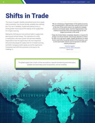 The issues of supplier reliability and political unrest drive supply
chain uncertainty. Over the last decade, variability was relatively
low. This rise in variability, coupled with political unrest, is
driving greater insourcing and the redesign of the supply chain
for in-region sourcing.
Making this shift requires more profound skills in supply chain
planning and network design. The implications for shifts
in trading blocs will impact growth and decrease reliability.
Organizations have the opportunity to be more responsive
and proactively design the supply chain for in-market sourcing
and better managing market signals across the organization.
Companies need shift their processes to be equal to the
challenge.
Shifts in Trade
______________________________
“We are witnessing a fragmentation of the global economy
into competing blocs, with each bloc trying to pull as much
of the rest of the world closer to its respective strategic
interests and shared values. And this fragmentation may
coalesce around two blocs led respectively by the two
largest economies in the world.
Today the United States completely depends on imports for
at least 14 critical minerals. And Europe depends on China
for 98% of its rare earth supply. Supply disruptions on these
fronts could affect essential sectors of the economy, such
as the automobile industry and its transition to electric
vehicle production.”
Christine Lagarde
EUROPEAN CENTRAL BANK PRESIDENT
MARCH 2023
______________________________
The global supply chain is built on three assumptions: rational international government policy,
available and reasonably priced transportation, and low variability.
10 THE NEED FOR A SUPPLY CHAIN RESET | 2023
10
 