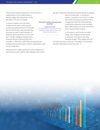 history) yields marginal improvement. The answer lies in
redefining work to use market signals to
redesign supply chain processes to sense
and adapt in the face of variability.
To improve resiliency, we must admit
mistakes and be open to relearning and
questioning existing practices. For example,
over the last decade, supply chain planning
processes focused on tight integration of
enterprise data to be precise on inaccurate
data. The tight integration of planning into
Enterprise Resource Planning (ERP) was
a mistake. In 2020-2023, market data was essential, and
enterprise data was secondary. However, organizations could
not use market data.
Companies have multiple systems that are not aligned and
synchronized to work together. When deployed, each system
operates on planning assumptions that are typically not updated
based on market data. To remedy this
situation, companies must invest in a unified
data model across planning systems tied to
a supply chain planning master data layer.
Implementing a planning master data layer
takes market signals and tracks the trends to
inform the optimization engines.
In this research, we find that most digital
supply chain strategies for planning are
an extension of the goal of improving
transactional data. These deployments will
not improve business outcomes. The danger is many projects
will only make business outcomes worse.
______________________________
“Plans are worthless, but planning is
essential.”
Dwight Eisenhower
34TH PRESIDENT OF THE UNITED STATES,
SUPREME COMMANDER OF THE ALLIED
FORCES IN WORLD WAR II
_____________________________
15
THE NEED FOR A SUPPLY CHAIN RESET | 2023 15
 