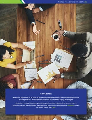 DISCLOSURE
Your trust is important to us. As such, we are open and transparent about our financial relationships and our
research processes. This independent research is 100% funded by Supply Chain Insights.
Please share this data freely within your company and across the industry. All we ask for in return is
attribution when you use the materials. We publish under the Creative Commons License Attribution, and you
will find our citation policy here.
2 THE NEED FOR A SUPPLY CHAIN RESET | 2023
2
 