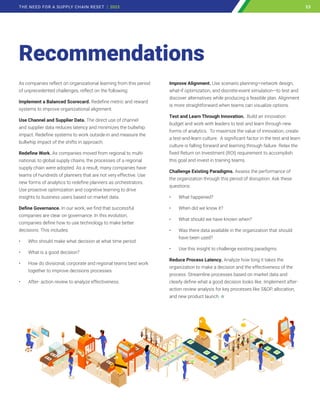 As companies reflect on organizational learning from this period
of unprecedented challenges, reflect on the following:
Implement a Balanced Scorecard. Redefine metric and reward
systems to improve organizational alignment.
Use Channel and Supplier Data. The direct use of channel
and supplier data reduces latency and minimizes the bullwhip
impact. Redefine systems to work outside-in and measure the
bullwhip impact of the shifts in approach.
Redefine Work. As companies moved from regional to multi-
national, to global supply chains, the processes of a regional
supply chain were adopted. As a result, many companies have
teams of hundreds of planners that are not very effective. Use
new forms of analytics to redefine planners as orchestrators.
Use proactive optimization and cognitive learning to drive
insights to business users based on market data.
Define Governance. In our work, we find that successful
companies are clear on governance. In this evolution,
companies define how to use technology to make better
decisions. This includes:
• Who should make what decision at what time period.
• What is a good decision?
• How do divisional, corporate and regional teams best work
together to improve decisions processes.
• After- action review to analyze effectiveness.
Improve Alignment. Use scenario planning—network design,
what-if optimization, and discrete-event simulation—to test and
discover alternatives while producing a feasible plan. Alignment
is more straightforward when teams can visualize options.
Test and Learn Through Innovation. Build an innovation
budget and work with leaders to test and learn through new
forms of analytics. To maximize the value of innovation, create
a test-and-learn culture. A significant factor in the test and learn
culture is falling forward and learning through failure. Relax the
fixed Return on Investment (ROI) requirement to accomplish
this goal and invest in training teams.
Challenge Existing Paradigms. Assess the performance of
the organization through this period of disruption. Ask these
questions:
• What happened?
• When did we know it?
• What should we have known when?
• Was there data available in the organization that should
have been used?
• Use this insight to challenge existing paradigms.
Reduce Process Latency. Analyze how long it takes the
organization to make a decision and the effectiveness of the
process. Streamline processes based on market data and
clearly define what a good decision looks like. Implement after-
action review analysis for key processes like SOP, allocation,
and new product launch.
Recommendations
23
THE NEED FOR A SUPPLY CHAIN RESET | 2023 23
 