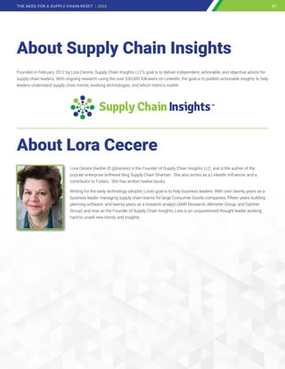 About Supply Chain Insights
About Lora Cecere
Lora Cecere (twitter ID @lcecere) is the Founder of Supply Chain Insights LLC, and is the author of the
popular enterprise software blog Supply Chain Shaman. She also writes as a LinkedIn Influencer and a
contributor to Forbes. She has written twelve books.
Writing for the early technology adopter, Lora’s goal is to help business leaders. With over twenty years as a
business leader managing supply chain teams for large Consumer Goods companies, fifteen years building
planning software, and twenty years as a research analyst (AMR Research, Altimeter Group, and Gartner
Group) and now as the Founder of Supply Chain Insights, Lora is an unquestioned thought leader working
hard to unveil new trends and insights.
Founded in February 2012 by Lora Cecere, Supply Chain Insights LLC’s goal is to deliver independent, actionable, and objective advice for
supply chain leaders. With ongoing research using the over 330,000 followers on LinkedIn, the goal is to publish actionable insights to help
leaders understand supply chain trends, evolving technologies, and which metrics matter.
27
THE NEED FOR A SUPPLY CHAIN RESET | 2023 27
 