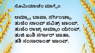 ಸೊಮಿಯಾಚೆಂ ಮಾಗ್ಿ ೆಂ
ಆಮಾಚ ್ ಬಾಪ್ರ, ಸರ್ಯೆಂಚ್ಯ್ ,
ತುಜೆಂ ನೆಂವ್ ಪವಿತ್ರ
ಿ ಜಾೆಂವ್,
ತುಜೆಂ ರಾಜ್ಯ
್ ಆಮಾಕ ೆಂ ಯೋೆಂವ್,
ತುಜಿ ಖುಶಿ ಸಗಾಯರ್ ಜಾತಾ,
ತಶಿ ಸೆಂಸಾರಾೆಂತ್ರ ಜಾೆಂವ್.
 