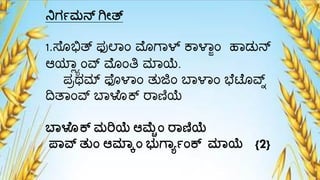 ನಿಗಾಮನ್ ಗೇತ್
1.ಸೆೊಭಿತ್ ಫುಲ್ಾಂ ಮೊಗ್ಾಳ್ ಕಾಳಾಜಂ ಹಾಡುನ್
ಆಯಾಯಾಂರ್ವ ಮೊಂತಿ ಮ್ಾಯೆ.
ಪಾರ್ಮ್ ಫೊಳಾಂ ತುಜಿಂ ಬಾಳಾಂ ಭೆಟೆೊರ್ವ್
ದಿತಾಂರ್ವ ಬಾಳೆೊಕ್ ರಾಣಿಯೆ
ಬ್ಳೊಕ್ ಮರಿಯೆ ಆಮೆೊಾಂ ರ್ಣಿಯೆ
ಪ್ವ್ನ ತುಾಂ ಆಮ್ಲ್ಕಾಂ ಭುಗ್ಯಾಾಂಕ್ ಮ್ಲ್ಯೆ {2}
 