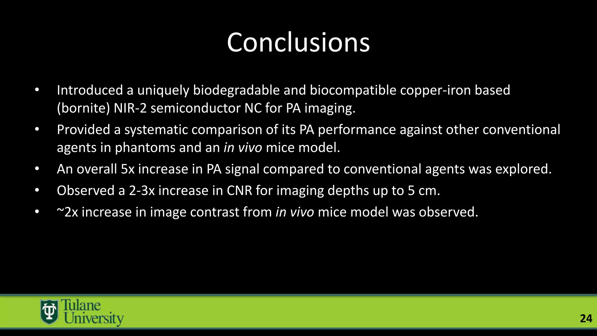Conclusions
• Introduced a uniquely biodegradable and biocompatible copper-iron based
(bornite) NIR-2 semiconductor NC for PA imaging.
• Provided a systematic comparison of its PA performance against other conventional
agents in phantoms and an in vivo mice model.
• An overall 5x increase in PA signal compared to conventional agents was explored.
• Observed a 2-3x increase in CNR for imaging depths up to 5 cm.
• ~2x increase in image contrast from in vivo mice model was observed.
24
 