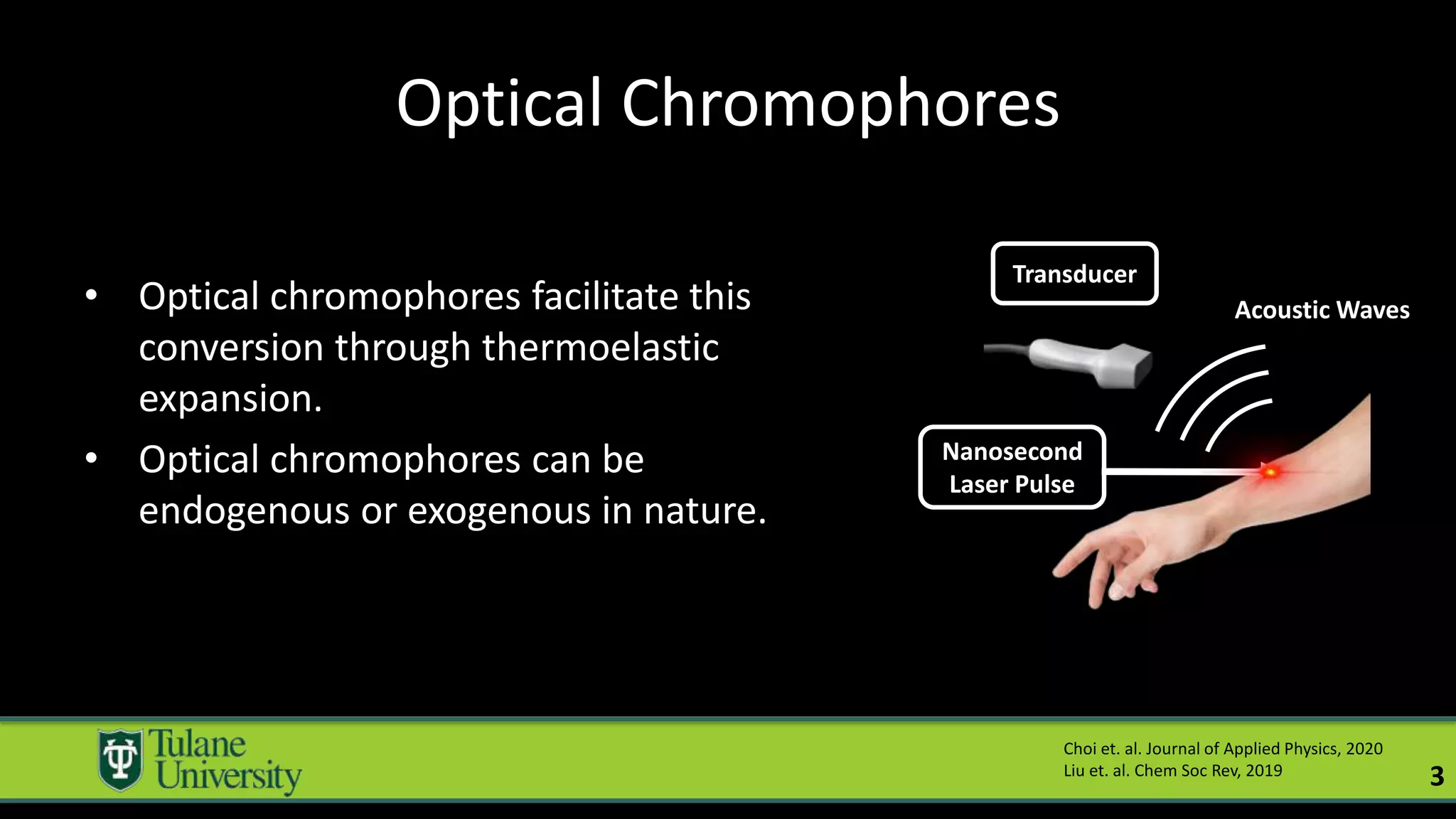 Optical Chromophores
• Optical chromophores facilitate this
conversion through thermoelastic
expansion.
• Optical chromophores can be
endogenous or exogenous in nature.
Choi et. al. Journal of Applied Physics, 2020
Liu et. al. Chem Soc Rev, 2019
3
Nanosecond
Laser Pulse
Transducer
Acoustic Waves
 