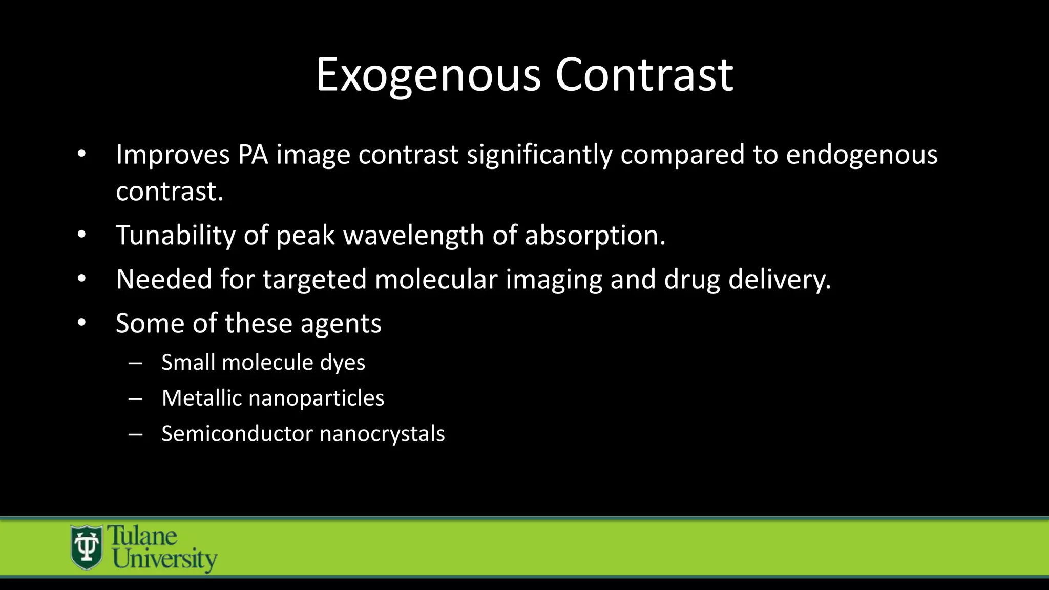 Exogenous Contrast
• Improves PA image contrast significantly compared to endogenous
contrast.
• Tunability of peak wavelength of absorption.
• Needed for targeted molecular imaging and drug delivery.
• Some of these agents
– Small molecule dyes
– Metallic nanoparticles
– Semiconductor nanocrystals
 