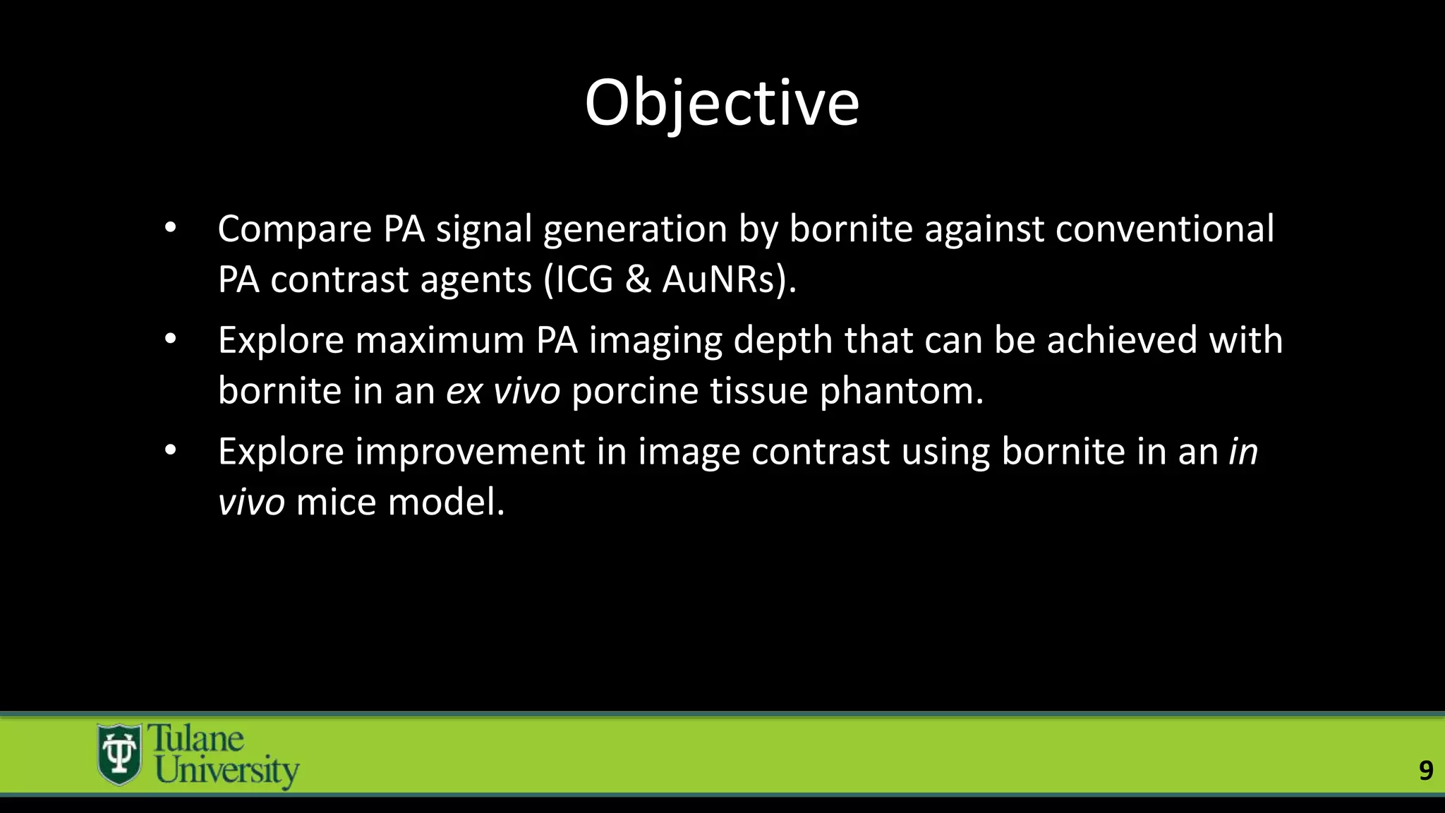 Objective
• Compare PA signal generation by bornite against conventional
PA contrast agents (ICG & AuNRs).
• Explore maximum PA imaging depth that can be achieved with
bornite in an ex vivo porcine tissue phantom.
• Explore improvement in image contrast using bornite in an in
vivo mice model.
9
 