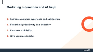 Marketing automation and AI help:
1. Increase customer experience and satisfaction.
1. Streamline productivity and efficiency.
1. Empower scalability.
1. Give you more insight.
 