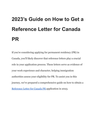 2023’s Guide on How to Get a
Reference Letter for Canada
PR
If you’re considering applying for permanent residency (PR) in
Canada, you’ll likely discover that reference letters play a crucial
role in your application process. These letters serve as evidence of
your work experience and character, helping immigration
authorities assess your eligibility for PR. To assist you in this
journey, we’ve prepared a comprehensive guide on how to obtain a
Reference Letter for Canada PR application in 2023.
 