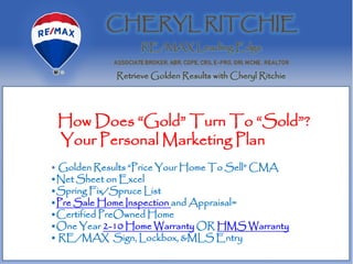 How Does “Gold” Turn To “Sold”?
Your Personal Marketing Plan
• Golden Results “Price Your Home To Sell” CMA
•Net Sheet on Excel
•Spring Fix/Spruce List
•Pre Sale Home Inspection and Appraisal=
•Certified PreOwned Home
•One Year 2-10 Home Warranty OR HMS Warranty
• RE/MAX Sign, Lockbox, &MLS Entry
 