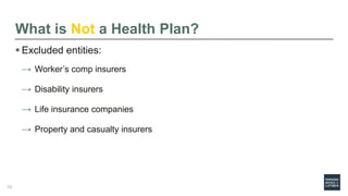 What is Not a Health Plan?
 Excluded entities:
→ Worker’s comp insurers
→ Disability insurers
→ Life insurance companies
→ Property and casualty insurers
10
 
