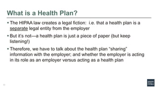 What is a Health Plan?
 The HIPAA law creates a legal fiction: i.e. that a health plan is a
separate legal entity from the employer
 But it’s not—a health plan is just a piece of paper (but keep
listening!)
 Therefore, we have to talk about the health plan “sharing”
information with the employer; and whether the employer is acting
in its role as an employer versus acting as a health plan
11
 