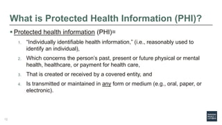 What is Protected Health Information (PHI)?
 Protected health information (PHI)=
1. “Individually identifiable health information,” (i.e., reasonably used to
identify an individual),
2. Which concerns the person’s past, present or future physical or mental
health, healthcare, or payment for health care,
3. That is created or received by a covered entity, and
4. Is transmitted or maintained in any form or medium (e.g., oral, paper, or
electronic).
12
 