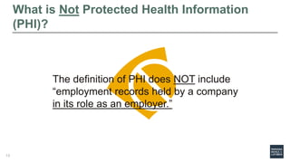 What is Not Protected Health Information
(PHI)?
The definition of PHI does NOT include
“employment records held by a company
in its role as an employer.”
13
 