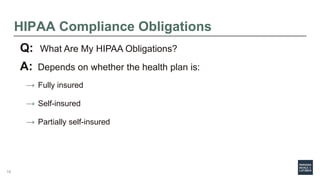 HIPAA Compliance Obligations
Q: What Are My HIPAA Obligations?
A: Depends on whether the health plan is:
→ Fully insured
→ Self-insured
→ Partially self-insured
16
 