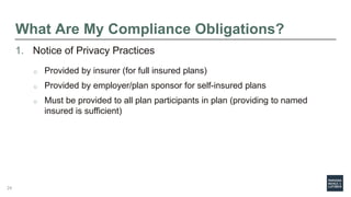 What Are My Compliance Obligations?
1. Notice of Privacy Practices
o Provided by insurer (for full insured plans)
o Provided by employer/plan sponsor for self-insured plans
o Must be provided to all plan participants in plan (providing to named
insured is sufficient)
24
 