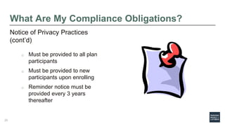 What Are My Compliance Obligations?
Notice of Privacy Practices
(cont’d)
o Must be provided to all plan
participants
o Must be provided to new
participants upon enrolling
o Reminder notice must be
provided every 3 years
thereafter
25
 