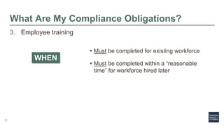 What Are My Compliance Obligations?
3. Employee training
 Must be completed for existing workforce
 Must be completed within a “reasonable
time” for workforce hired later
WHEN
27
 