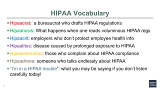 HIPAA Vocabulary
 Hipaacrat: a bureaucrat who drafts HIPAA regulations
 Hipaanosis: What happens when one reads voluminous HIPAA regs
 Hipaacrit: employers who don’t protect employee health info
 Hipaatitus: disease caused by prolonged exposure to HIPAA
 Hipaachondriac: those who complain about HIPAA compliance
 Hipaadrone: someone who talks endlessly about HIPAA
 “I’m in a HIPAA trouble”: what you may be saying if you don’t listen
carefully today!
3
 