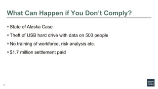 What Can Happen if You Don’t Comply?
 State of Alaska Case
 Theft of USB hard drive with data on 500 people
 No training of workforce, risk analysis etc.
 $1.7 million settlement paid
42
 