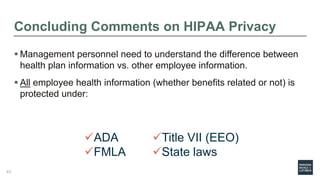 Concluding Comments on HIPAA Privacy
 Management personnel need to understand the difference between
health plan information vs. other employee information.
 All employee health information (whether benefits related or not) is
protected under:
ADA
FMLA
Title VII (EEO)
State laws
43
 