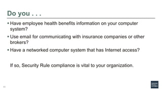 Do you . . .
 Have employee health benefits information on your computer
system?
 Use email for communicating with insurance companies or other
brokers?
 Have a networked computer system that has Internet access?
If so, Security Rule compliance is vital to your organization.
45
 