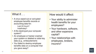 What if. . .
 A virus wiped out or corrupted
employee benefits records or
accounting data for:
o Last 24 hours?
o Indefinitely?
 A fire destroyed your computer
system?
 An employee or hacker crashed
your system or deleted or stole key
data (e.g., embezzlement)
 You failed to destroy employee
benefits data on a computer that
you gave away?
How would it affect:
 Your ability to administer
health benefits for your
employees?
 Your hardware, software,
and other expensive
capital?
 Your relationships with
employees, brokers,
insurers?
46
 