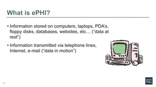 What is ePHI?
 Information stored on computers, laptops, PDA’s,
floppy disks, databases, websites, etc… (“data at
rest”)
 Information transmitted via telephone lines,
Internet, e-mail (“data in motion”)
48
 