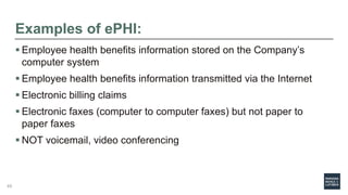 Examples of ePHI:
 Employee health benefits information stored on the Company’s
computer system
 Employee health benefits information transmitted via the Internet
 Electronic billing claims
 Electronic faxes (computer to computer faxes) but not paper to
paper faxes
 NOT voicemail, video conferencing
49
 