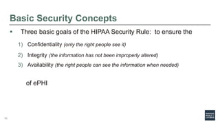 Basic Security Concepts
 Three basic goals of the HIPAA Security Rule: to ensure the
1) Confidentiality (only the right people see it)
2) Integrity (the information has not been improperly altered)
3) Availability (the right people can see the information when needed)
of ePHI
50
 