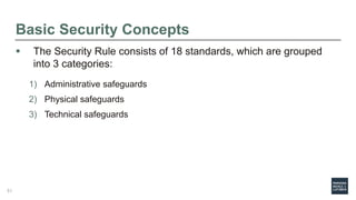 Basic Security Concepts
 The Security Rule consists of 18 standards, which are grouped
into 3 categories:
1) Administrative safeguards
2) Physical safeguards
3) Technical safeguards
51
 