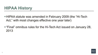 HIPAA History
HIPAA statute was amended in February 2009 (the “Hi-Tech
Act,” with most changes effective one year later)
“Final” omnibus rules for the Hi-Tech Act issued on January 28,
2013
6
 