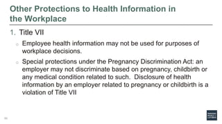 Other Protections to Health Information in
the Workplace
1. Title VII
o Employee health information may not be used for purposes of
workplace decisions.
o Special protections under the Pregnancy Discrimination Act: an
employer may not discriminate based on pregnancy, childbirth or
any medical condition related to such. Disclosure of health
information by an employer related to pregnancy or childbirth is a
violation of Title VII
60
 