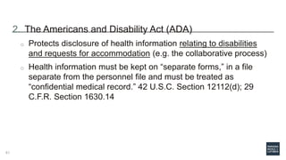 2. The Americans and Disability Act (ADA)
o Protects disclosure of health information relating to disabilities
and requests for accommodation (e.g. the collaborative process)
o Health information must be kept on “separate forms,” in a file
separate from the personnel file and must be treated as
“confidential medical record.” 42 U.S.C. Section 12112(d); 29
C.F.R. Section 1630.14
61
 