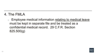 4. The FMLA
o Employee medical information relating to medical leave
must be kept in separate file and be treated as a
confidential medical record. 29 C.F.R. Section
825.500(g)
63
 