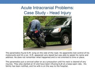 Acute Intracranial Problems:
Case Study - Head Injury
The paramedics found D.M. lying on the side of the road. He apparently lost control of his
motorcycle and hit a car. D.M. appeared very dazed but was able to speak his name and
address. He does not remember what happened and is not oriented to time or place.
The paramedics put a cervical collar on as a precaution until his neck is cleared of any
injuries. They also started an IV and have been infusing D5W at a keep-open rate. His
family has been notified, and his wife is on the way to the hospital.
 