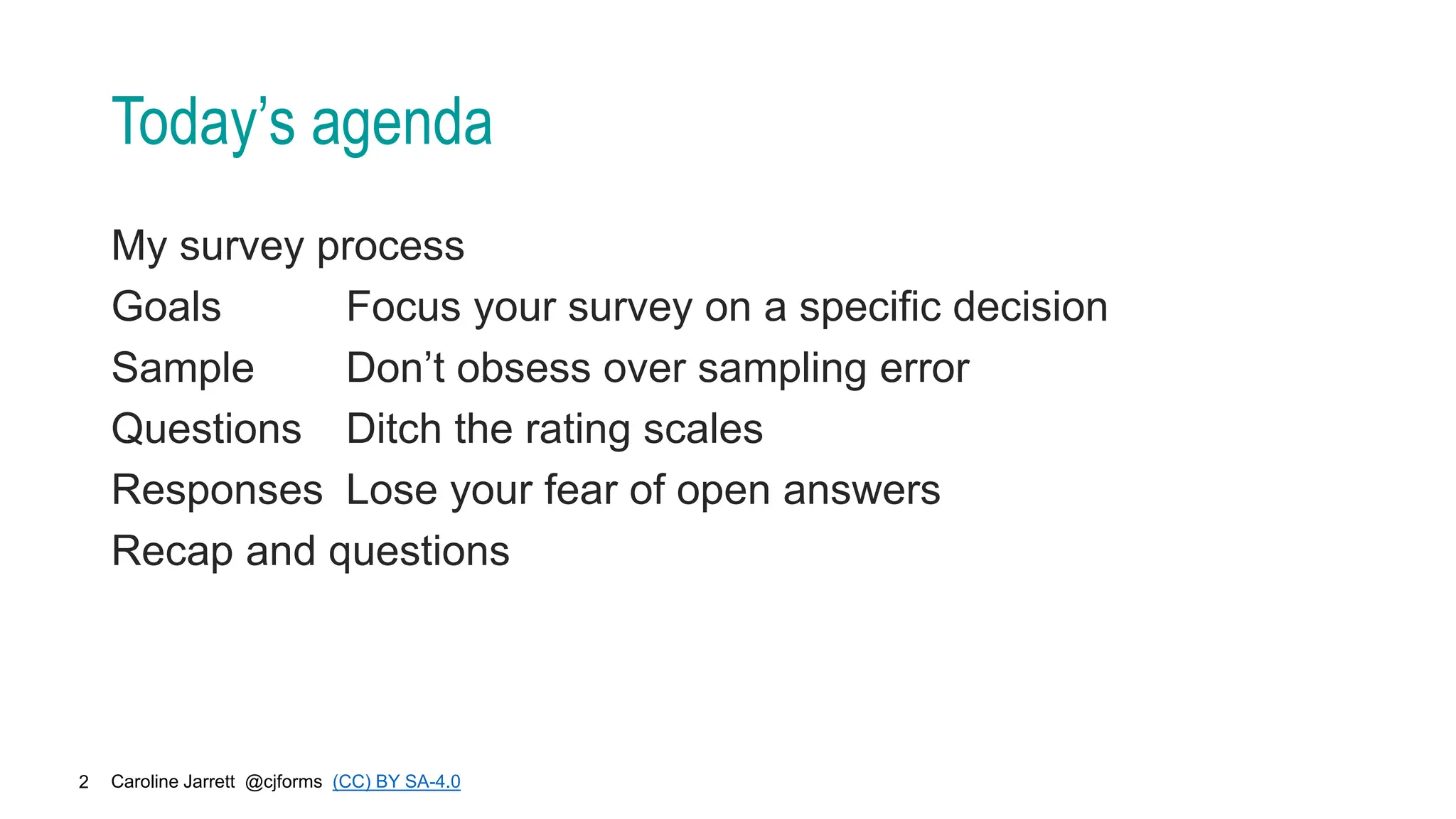 Caroline Jarrett @cjforms (CC) BY SA-4.0
2
Today’s agenda
My survey process
Goals Focus your survey on a specific decision
Sample Don’t obsess over sampling error
Questions Ditch the rating scales
Responses Lose your fear of open answers
Recap and questions
 