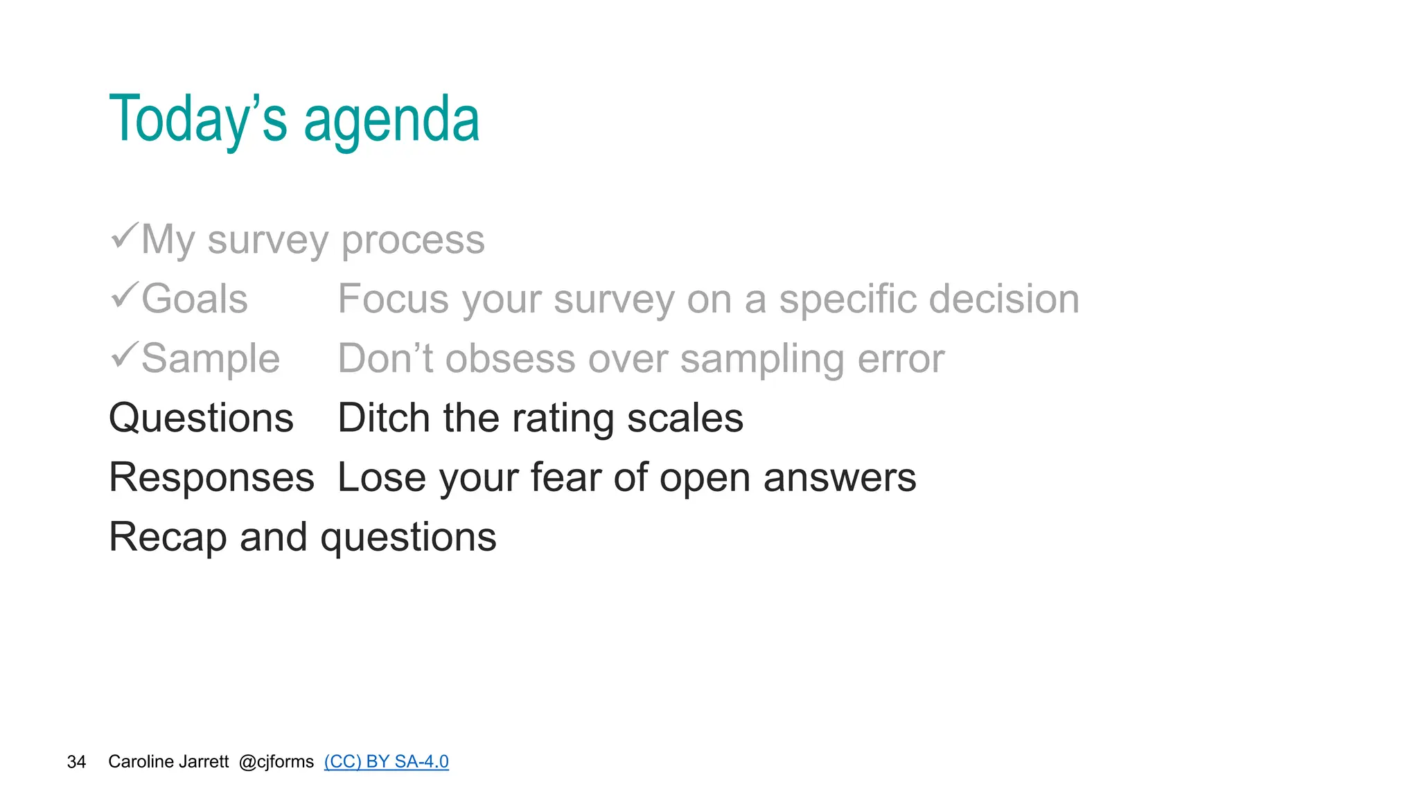 Caroline Jarrett @cjforms (CC) BY SA-4.0
34
Today’s agenda
My survey process
Goals Focus your survey on a specific decision
Sample Don’t obsess over sampling error
Questions Ditch the rating scales
Responses Lose your fear of open answers
Recap and questions
 