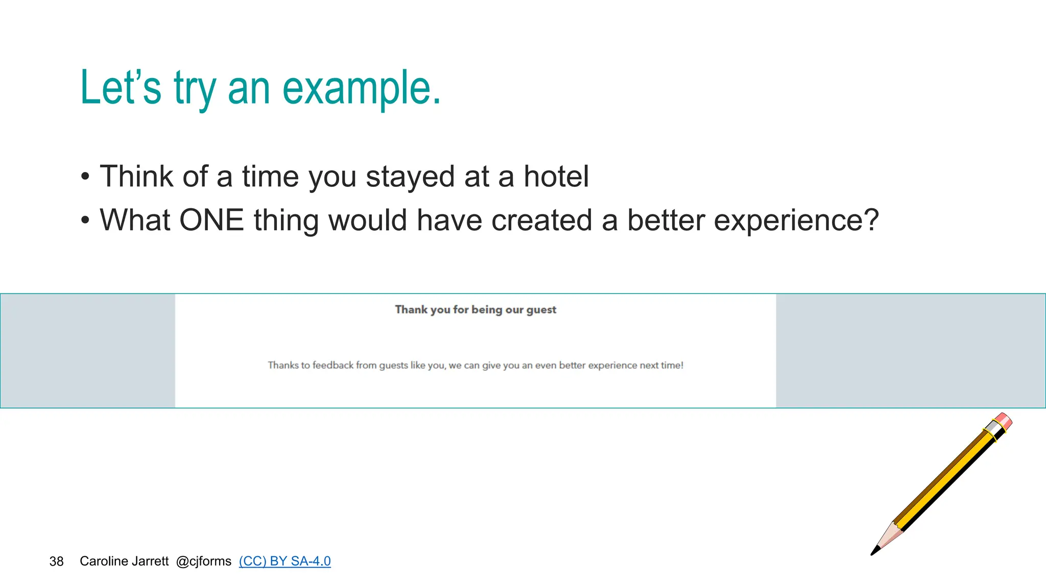 Caroline Jarrett @cjforms (CC) BY SA-4.0
38
Let’s try an example.
• Think of a time you stayed at a hotel
• What ONE thing would have created a better experience?
 