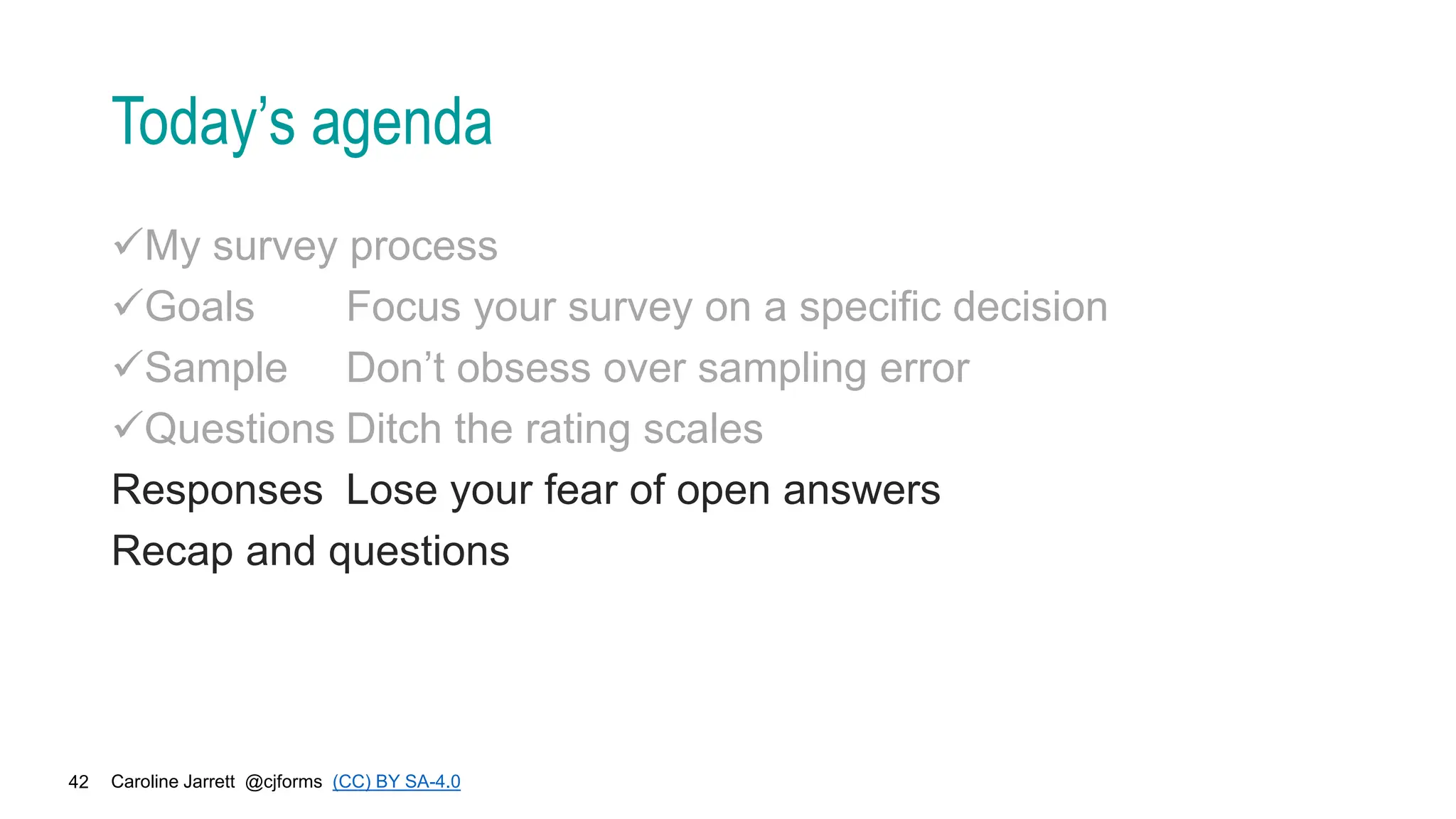 Caroline Jarrett @cjforms (CC) BY SA-4.0
42
Today’s agenda
My survey process
Goals Focus your survey on a specific decision
Sample Don’t obsess over sampling error
Questions Ditch the rating scales
Responses Lose your fear of open answers
Recap and questions
 