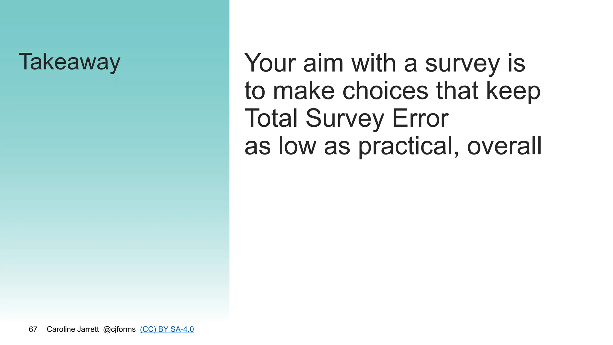 Caroline Jarrett @cjforms (CC) BY SA-4.0
67
Takeaway Your aim with a survey is
to make choices that keep
Total Survey Error
as low as practical, overall
 